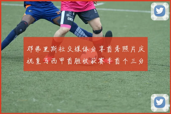 邓弗里斯社交媒体分享首秀照片庆祝皇马西甲首胜收获赛季首个三分