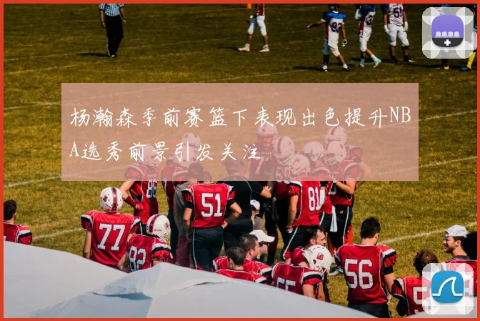 杨瀚森季前赛篮下表现出色提升NBA选秀前景引发关注
