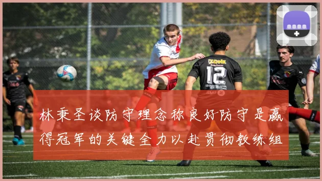 林秉圣谈防守理念称良好防守是赢得冠军的关键全力以赴贯彻教练组战术