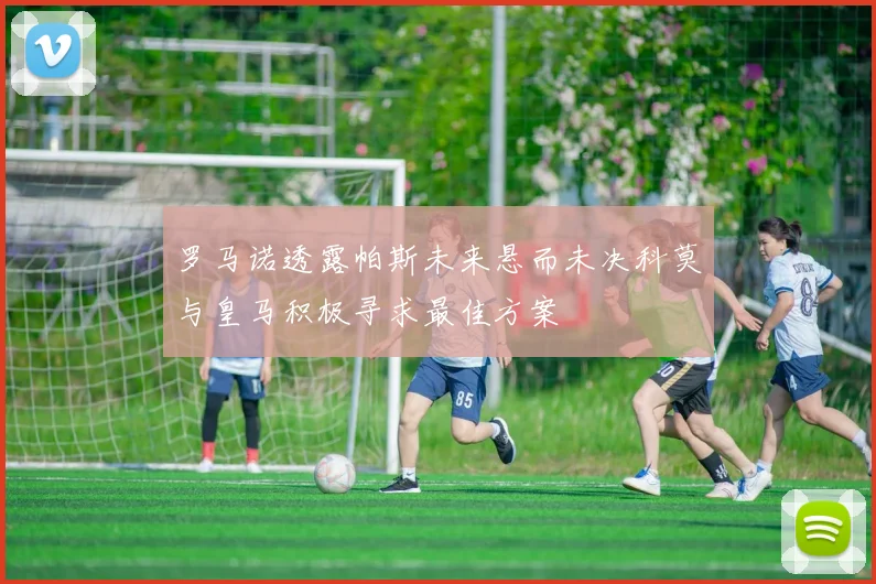 罗马诺透露帕斯未来悬而未决科莫与皇马积极寻求最佳方案