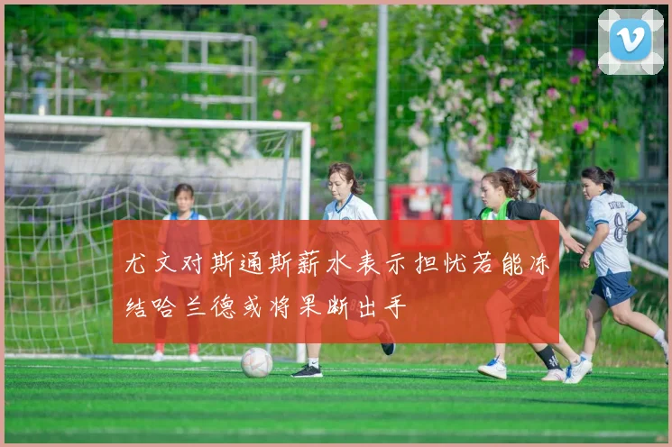 尤文对斯通斯薪水表示担忧若能冻结哈兰德或将果断出手