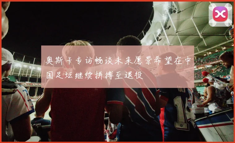 奥斯卡专访畅谈未来愿景希望在中国足坛继续拼搏至退役