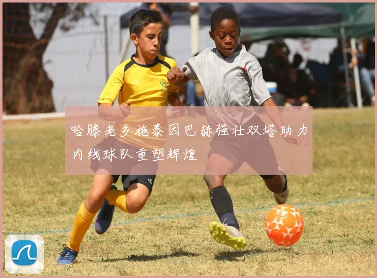 哈滕老乡施泰因巴赫强壮双塔助力内线球队重塑辉煌