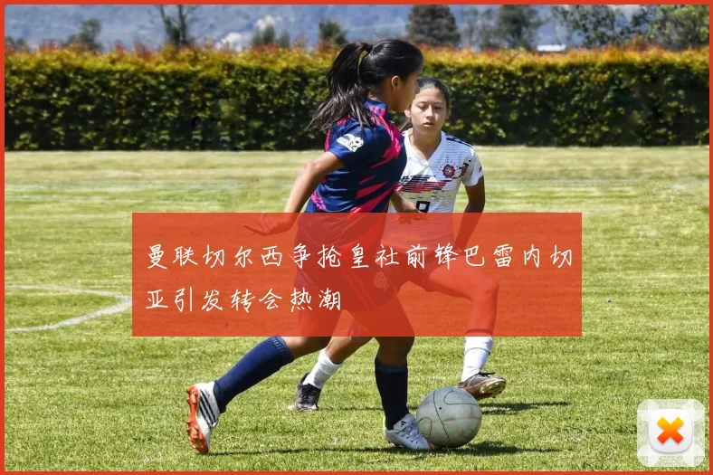 曼联切尔西争抢皇社前锋巴雷内切亚引发转会热潮