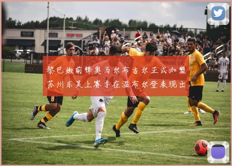 黎巴嫩前锋奥马尔布吉尔正式加盟苏州东吴上赛季在温布尔登表现出色