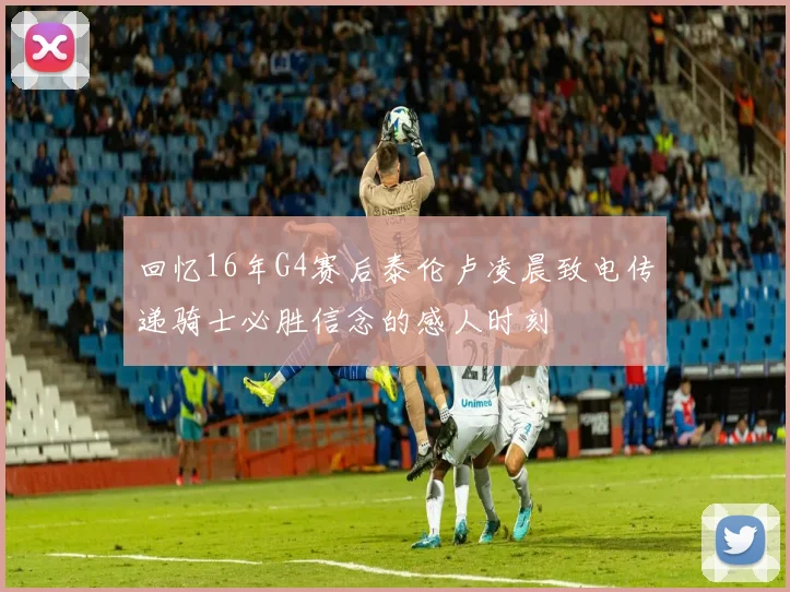 回忆16年G4赛后泰伦卢凌晨致电传递骑士必胜信念的感人时刻