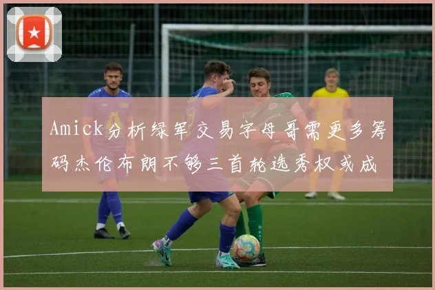 Amick分析绿军交易字母哥需更多筹码杰伦布朗不够三首轮选秀权或成关键