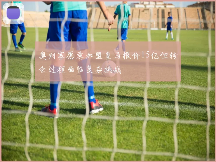 奥利塞愿意加盟皇马报价15亿但转会过程面临复杂挑战