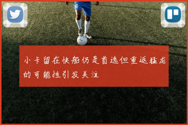 小卡留在快船仍是首选但重返猛龙的可能性引发关注