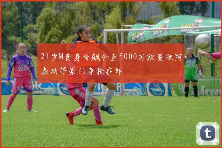 21岁M费身价飙升至5000万欧曼联阿森纳等豪门争抢在即