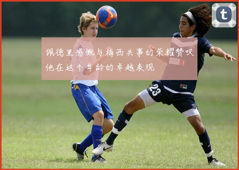 佩德里感慨与梅西共事的荣耀赞叹他在这个年龄的卓越表现