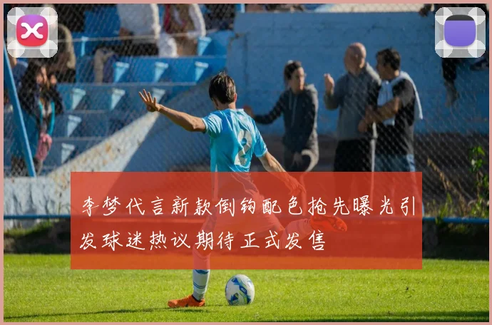李梦代言新款倒钩配色抢先曝光引发球迷热议期待正式发售
