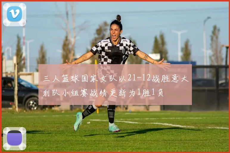 三人篮球国家女队以21-12战胜意大利队小组赛战绩更新为1胜1负