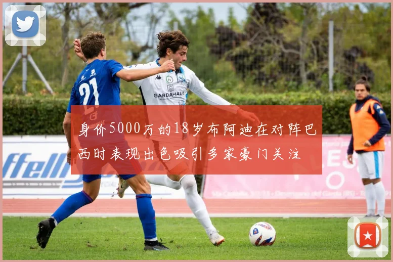 身价5000万的18岁布阿迪在对阵巴西时表现出色吸引多家豪门关注