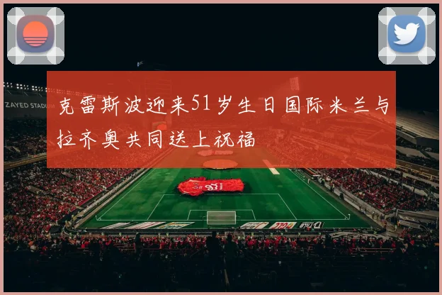 克雷斯波迎来51岁生日国际米兰与拉齐奥共同送上祝福