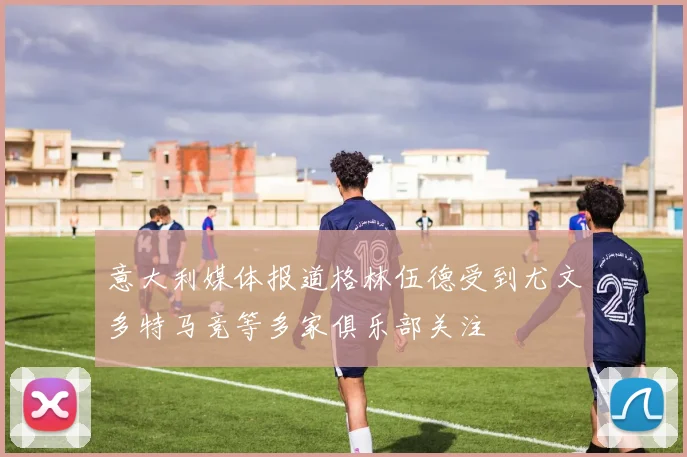 意大利媒体报道格林伍德受到尤文多特马竞等多家俱乐部关注
