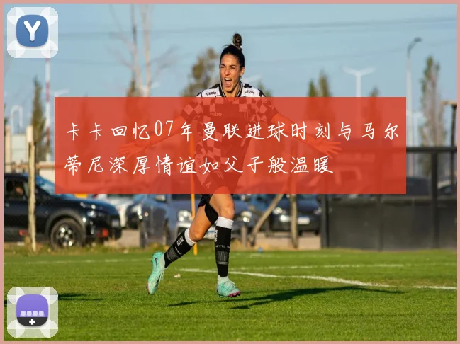 卡卡回忆07年曼联进球时刻与马尔蒂尼深厚情谊如父子般温暖