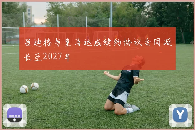 吕迪格与皇马达成续约协议合同延长至2027年