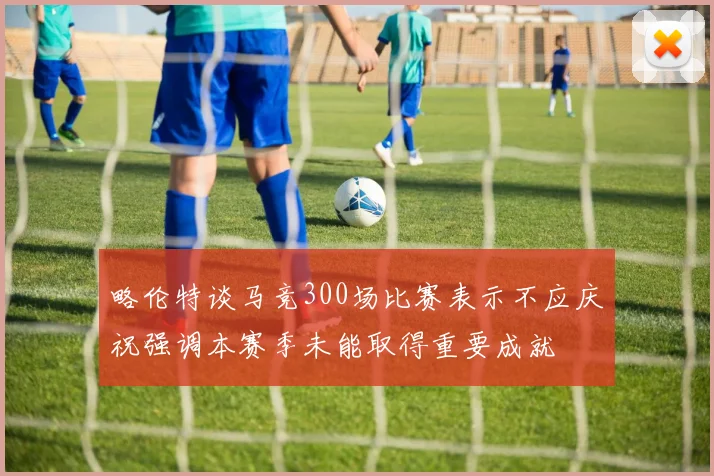 略伦特谈马竞300场比赛表示不应庆祝强调本赛季未能取得重要成就