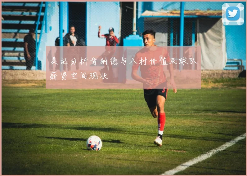 美记分析肯纳德与八村价值及球队薪资空间现状