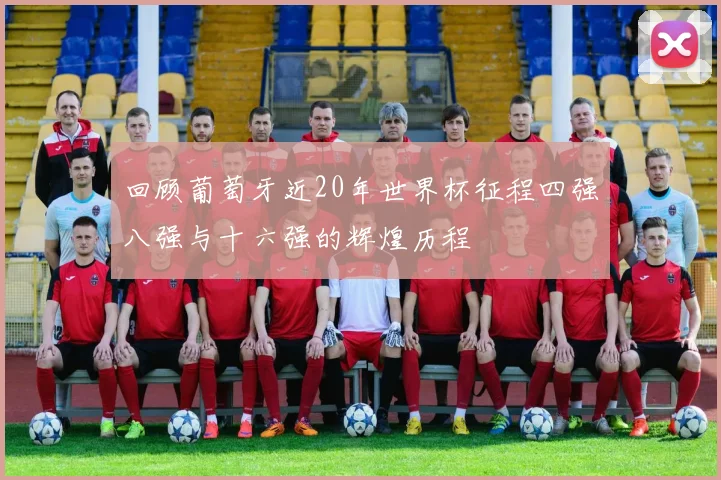 回顾葡萄牙近20年世界杯征程四强八强与十六强的辉煌历程