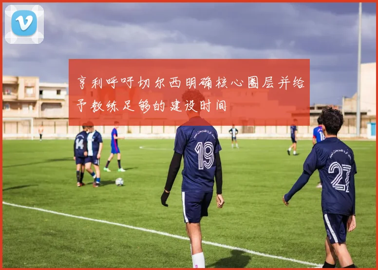 亨利呼吁切尔西明确核心圈层并给予教练足够的建设时间